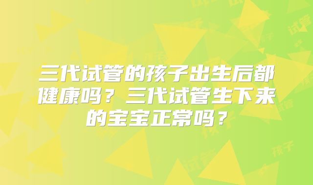 三代试管的孩子出生后都健康吗?三代试管生下来的宝宝正常吗?