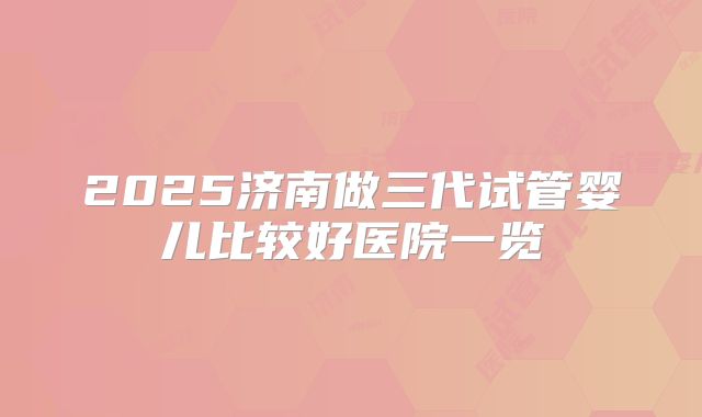 2025济南做三代试管婴儿比较好医院一览