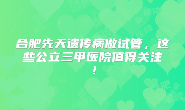 合肥先天遗传病做试管,这些公立三甲医院值得关注!