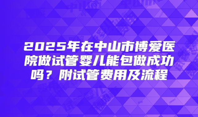 2025年在中山市博爱医院做试管婴儿能包做成功吗？附试管费用及流程