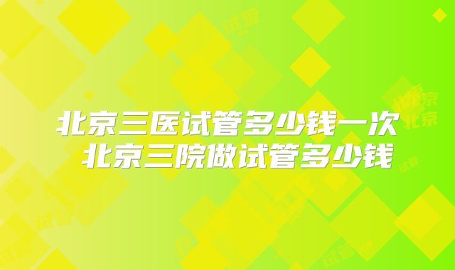 北京三医试管多少钱一次 北京三院做试管多少钱