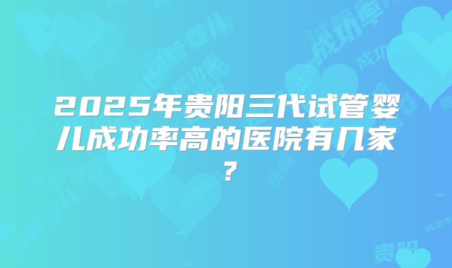 2025年贵阳三代试管婴儿成功率高的医院有几家？