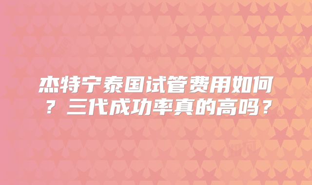 杰特宁泰国试管费用如何？三代成功率真的高吗？