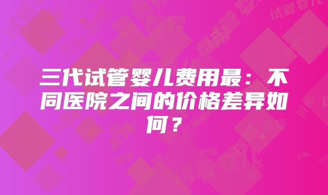 三代试管婴儿费用最:不同医院之间的价格差异如何?
