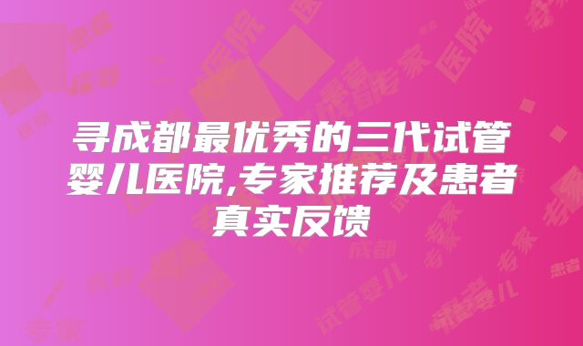 寻成都最优秀的三代试管婴儿医院,专家推荐及患者真实反馈