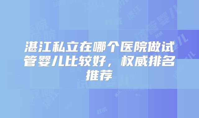 湛江私立在哪个医院做试管婴儿比较好,权威排名推荐