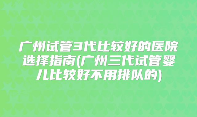 广州试管3代比较好的医院选择指南(广州三代试管婴儿比较好不用排队的)