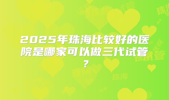 2025年珠海比较好的医院是哪家可以做三代试管？