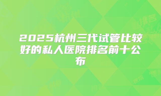 2025杭州三代试管比较好的私人医院排名前十公布