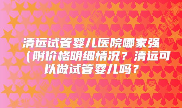 清远试管婴儿医院哪家强（附价格明细情况？清远可以做试管婴儿吗？