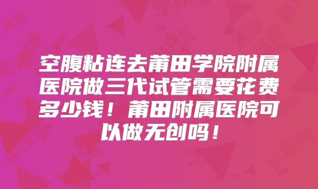 空腹粘连去莆田学院附属医院做三代试管需要花费多少钱！莆田附属医院可以做无创吗！