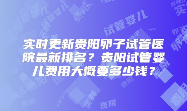 实时更新贵阳卵子试管医院最新排名？贵阳试管婴儿费用大概要多少钱？