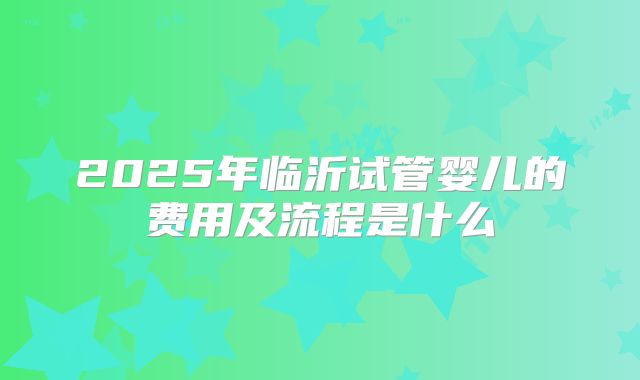 2025年临沂试管婴儿的费用及流程是什么
