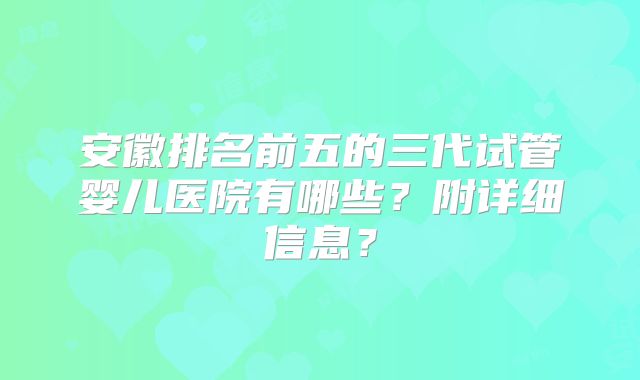 安徽排名前五的三代试管婴儿医院有哪些？附详细信息？