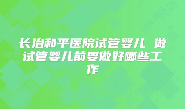 长治和平医院试管婴儿 做试管婴儿前要做好哪些工作