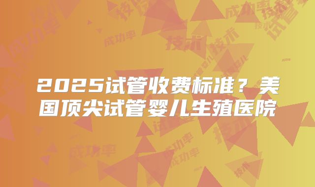 2025试管收费标准?美国顶尖试管婴儿生殖医院