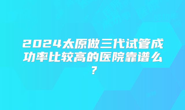 2024太原做三代试管成功率比较高的医院靠谱么？