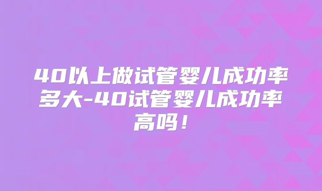 40以上做试管婴儿成功率多大-40试管婴儿成功率高吗!