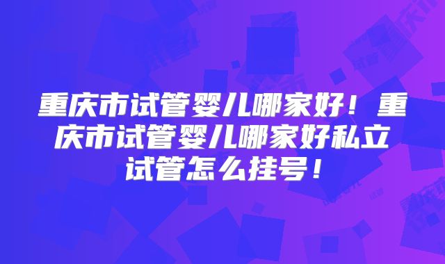 重庆市试管婴儿哪家好!重庆市试管婴儿哪家好私立试管怎么挂号!