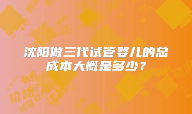 沈阳做三代试管婴儿的总成本大概是多少？