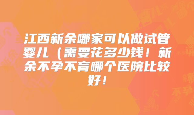 江西新余哪家可以做试管婴儿(需要花多少钱!新余不孕不育哪个医院比较好!
