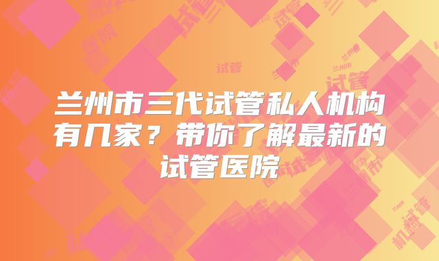 兰州市三代试管私人机构有几家?带你了解最新的试管医院