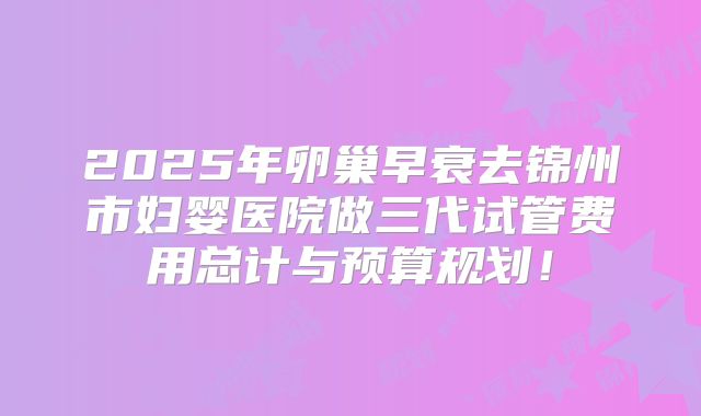 2025年卵巢早衰去锦州市妇婴医院做三代试管费用总计与预算规划!