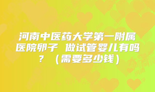 河南中医药大学第一附属医院卵子 做试管婴儿有吗?(需要多少钱)