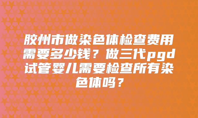 胶州市做染色体检查费用需要多少钱?做三代pgd试管婴儿需要检查所有染色体吗?