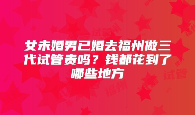 女未婚男已婚去福州做三代试管贵吗?钱都花到了哪些地方