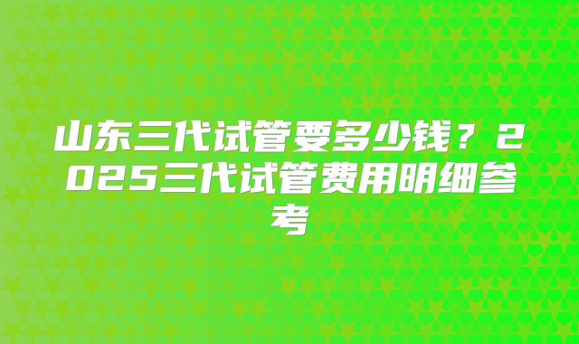 山东三代试管要多少钱？2025三代试管费用明细参考