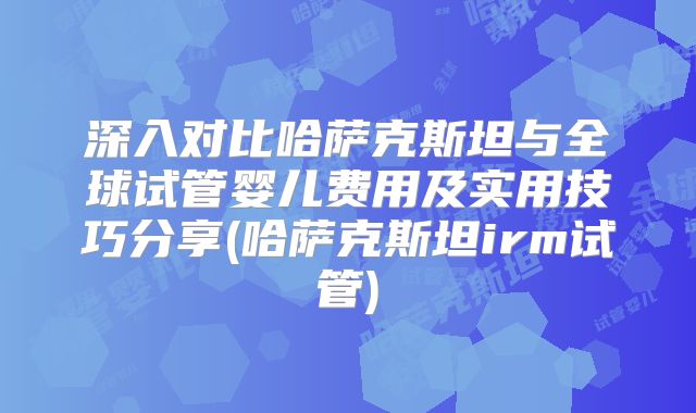 深入对比哈萨克斯坦与全球试管婴儿费用及实用技巧分享(哈萨克斯坦irm试管)