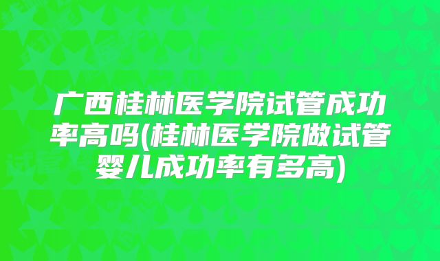 广西桂林医学院试管成功率高吗(桂林医学院做试管婴儿成功率有多高)