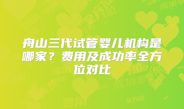 舟山三代试管婴儿机构是哪家?费用及成功率全方位对比