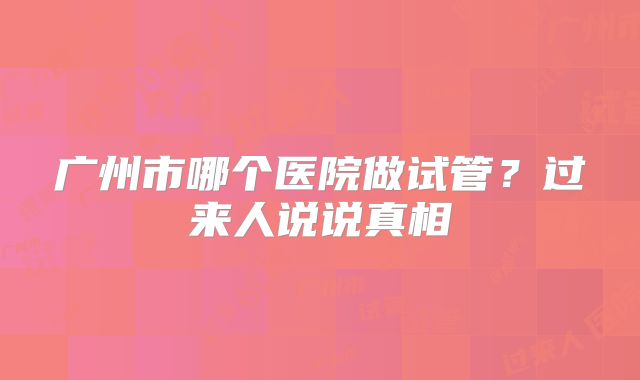 广州市哪个医院做试管？过来人说说真相