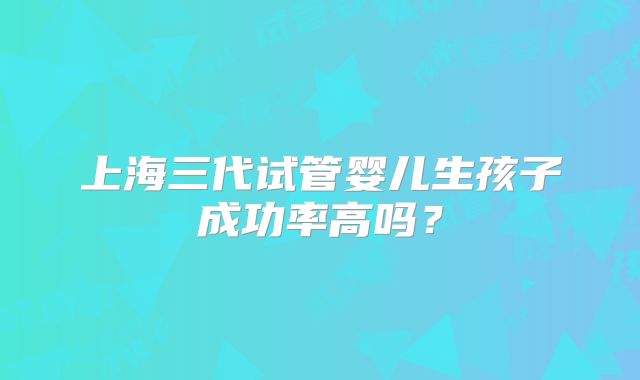 上海三代试管婴儿生孩子成功率高吗？