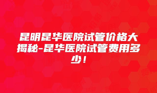 昆明昆华医院试管价格大揭秘-昆华医院试管费用多少！