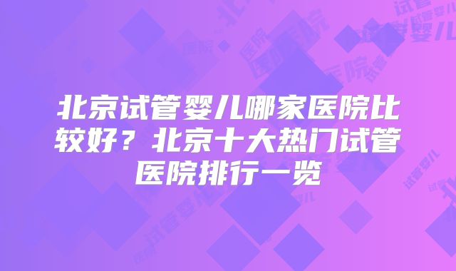 北京试管婴儿哪家医院比较好？北京十大热门试管医院排行一览