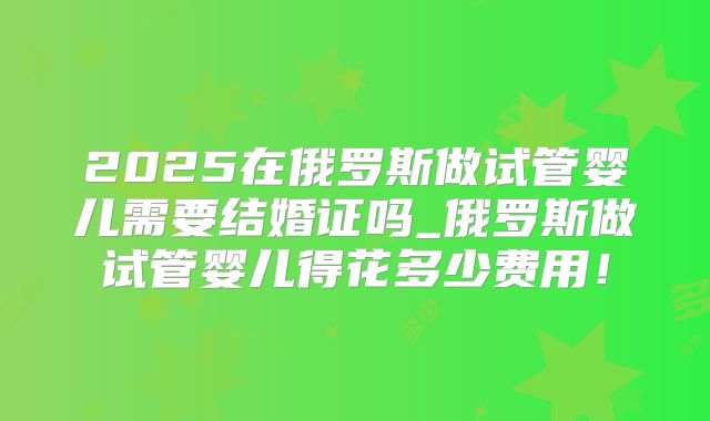 2025在俄罗斯做试管婴儿需要结婚证吗_俄罗斯做试管婴儿得花多少费用!