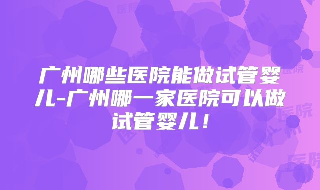 广州哪些医院能做试管婴儿-广州哪一家医院可以做试管婴儿!
