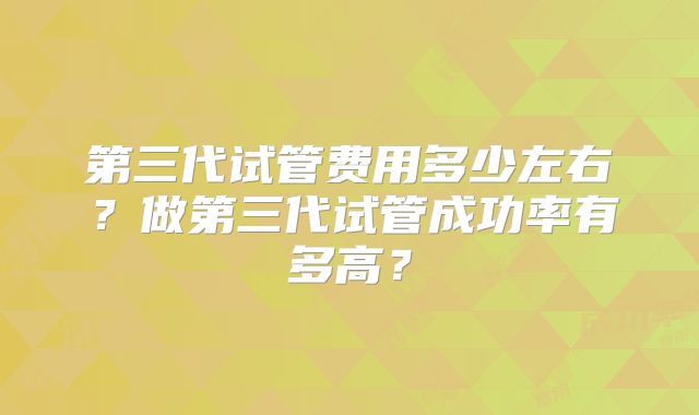 第三代试管费用多少左右？做第三代试管成功率有多高？