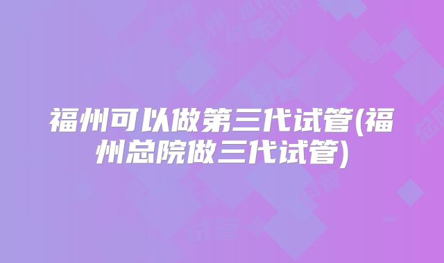福州可以做第三代试管(福州总院做三代试管)