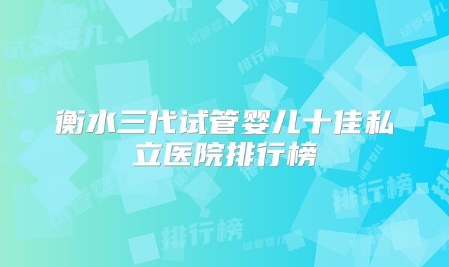衡水三代试管婴儿十佳私立医院排行榜