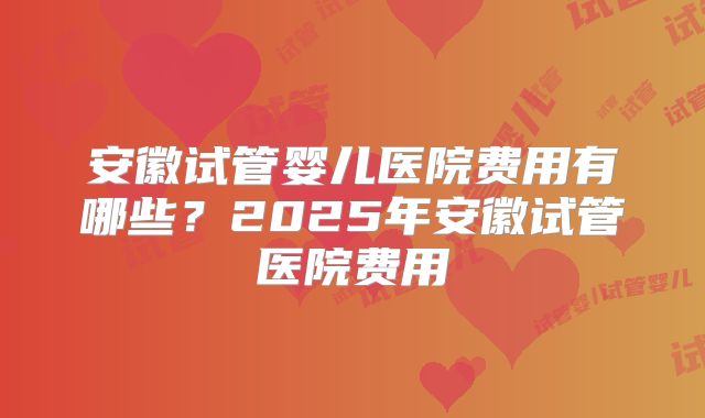 安徽试管婴儿医院费用有哪些?2025年安徽试管医院费用