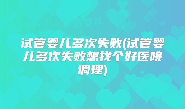 试管婴儿多次失败(试管婴儿多次失败想找个好医院调理)