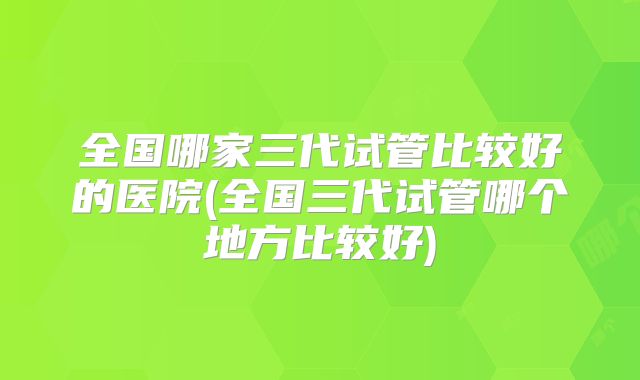 全国哪家三代试管比较好的医院(全国三代试管哪个地方比较好)