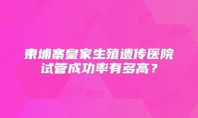 柬埔寨皇家生殖遗传医院试管成功率有多高?