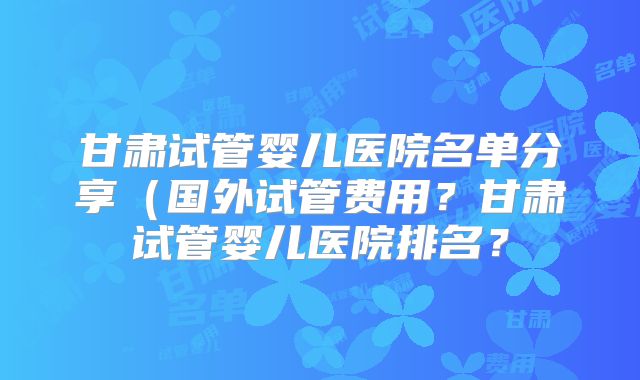 甘肃试管婴儿医院名单分享（国外试管费用？甘肃试管婴儿医院排名？
