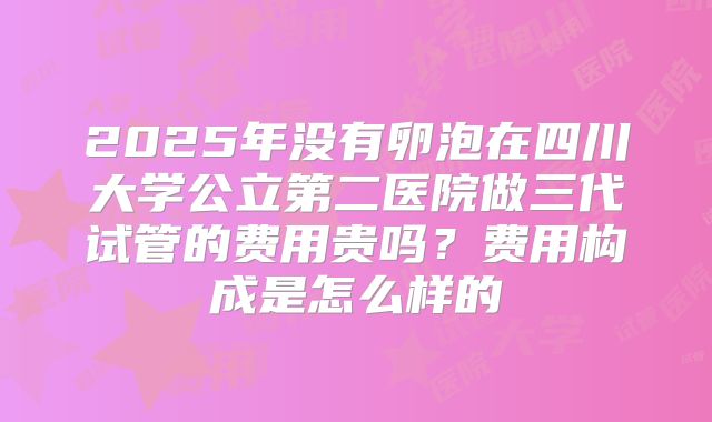 2025年没有卵泡在四川大学公立第二医院做三代试管的费用贵吗？费用构成是怎么样的