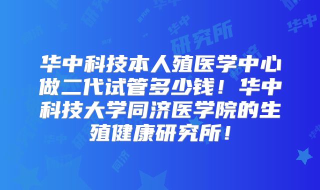 华中科技本人殖医学中心做二代试管多少钱!华中科技大学同济医学院的生殖健康研究所!